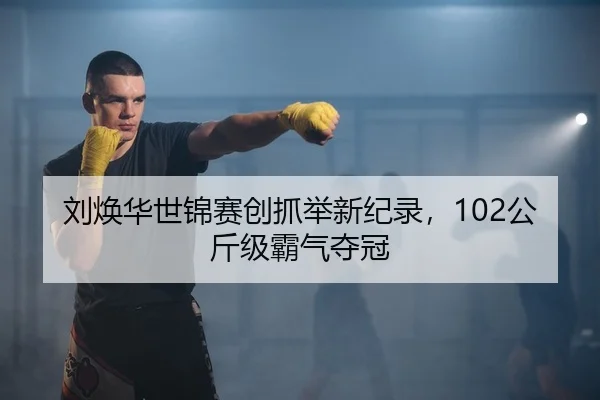 刘焕华世锦赛创抓举新纪录，102公斤级霸气夺冠
